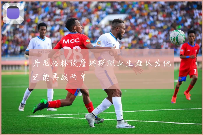 丹尼格林谈詹姆斯职业生涯认为他还能再战两年