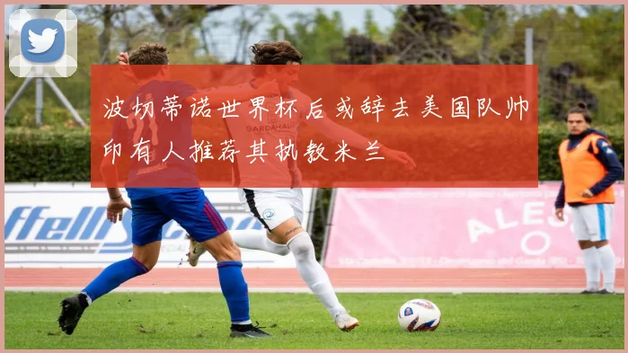 波切蒂诺世界杯后或辞去美国队帅印有人推荐其执教米兰