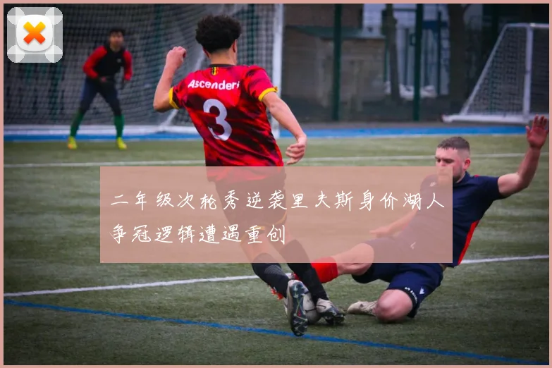二年级次轮秀逆袭里夫斯身价湖人争冠逻辑遭遇重创