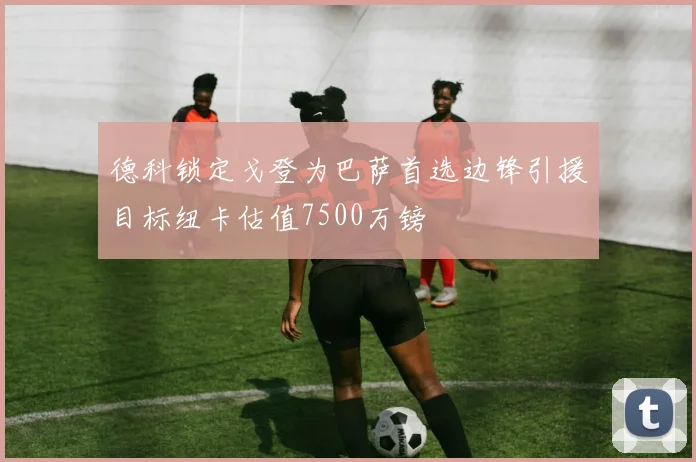 德科锁定戈登为巴萨首选边锋引援目标纽卡估值7500万镑